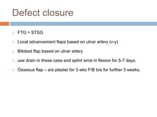 Defect closure
 FTG > STSG
 Local advancement flaps based on ulnar artery (v-y)
 Bilobed flap based on ulnar artery
 use drain in these case and splint wrist in flexion for 5-7 days.
 Osseous flap – a/e plaster for 3 wks F/B b/e for further 3 weeks.
 
