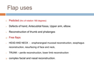 Flap uses
 Pedicled (Arc of rotation 180 degrees)
 Defects of hand, Antecubital fossa, Upper arm, elbow.
 Reconstruction of thumb and phalanges
 Free flaps
 HEAD AND NECK - oropharangeal mucosal reconstruction, esophagus
reconstruction, resurfacing of face and neck,
 TRUNK – penile reconstruction, lower limb reconstruction
 complex facial and nasal reconstruction.
 