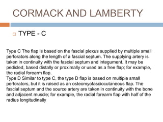 CORMACK AND LAMBERTY
 TYPE - C
Type C The flap is based on the fascial plexus supplied by multiple small
perforators along the length of a fascial septum. The supplying artery is
taken in continuity with the fascial septum and integument. It may be
pedicled, based distally or proximally or used as a free flap; for example,
the radial forearm flap.
Type D Similar to type C, the type D flap is based on multiple small
perforators, but it is raised as an osteomyofasciocutaneous flap. The
fascial septum and the source artery are taken in continuity with the bone
and adjacent muscle; for example, the radial forearm flap with half of the
radius longitudinally
 