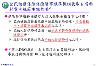 全民健康保險保險醫事服務機構收取自費特
    材費用規範重點摘要-2
 保險醫事服務機構可向病人收取金額自費之情形：
     已向健保局提出核價申請並經本局受理，尚在審核
      中、議價中或議價未完成之品項。
     已納入健保給付品項，但病患不符合健保給付適應
      症規定者。
     經健保局審議結果為不納入健保給付之品項。

 已導入DRG項目，有上開項目自費情形者，保險醫
  事服務機構應依DRG支付通則規定辦理。

中央健康保險局                        31
 