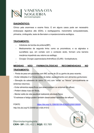 2
|
R
otorrinolaringologista
Otorrinolaringologista
CRM- SP: 191.422 | RQE: 93.789
V
A
NESSA OTA
N
O
G
U
E
I
R
A
•
O
T
O
R
R
I
N
O
L
A
R
I
N
G
O
L
O
G
S
T
A
•
I
DIAGNÓSTICO:
Clínico pela anamnese e exame físico. E em alguns casos pode ser necessário
endoscopia digestiva alta (EDA), o esofagograma, manometria computadorizada,
pHmetria, cintilografia, teste de Bernstein e impedanciometria esofágica.
TRATAMENTO:
- Inibidores de bomba de prótons(IBP);
- Medicamentos de segunda linha: como os procinéticos, e os alginatos e
sucralfatos que, em contato com o conteúdo ácido, formam uma barreira
mecânica impedindo seu retorno ao esôfago;
- Cirurgia: Cirurgia Laparoscópica Antirrefluxo (CLAR) - fundoplicatura;
-
MEDIDAS NÃO FARMACOLÓGICAS RECOMENDADAS NO
TRATAMENTO:
- Perda de peso em pacientes com IMC acima de 25 ou ganho de peso recente;
- Evitar refeições 2 a 3 horas antes de deitar, especialmente com alimentos gordurosos;
- Elevação da cabeceira da cama (15 cm) com “tacos” ou “blocos” (principalmente se
sintomas noturnos).
- Evitar alimentos específicos que desencadeiam os sintomas de refluxo;
- Preferir dietas ricas em fibras,
- Manter estilo de vida saudável realizando atividade física;
*O estresse e fadiga podem também desencadear episódios de refluxo!
FONTE: https://doi.org/10.1590/S0104-42302012000100009;
http://dx.doi.org/10.33448/rsd-v12i5.41512
 