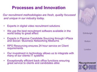 Processes and Innovation Experts in digital video recruitment solutions We use the best recruitment software available in the world today to great effect Experts in Passive Candidate Sourcing through I-Place and Social / Business Networking Mediums RPO Resourcing ensures 24 hour service on Client requirements Our investment in technology allows us to integrate with many of our clients IT systems Exceptionally efficient back office functions ensuring great service to clients and candidates alike Our recruitment methodologies are fresh, quality focussed  and unique in our industry today . 