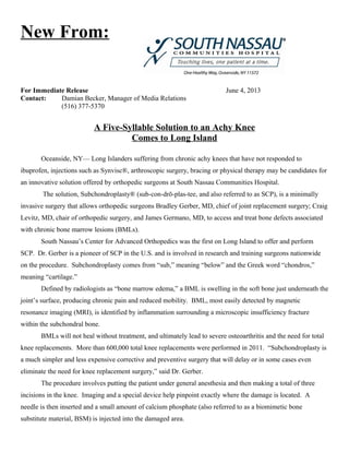 New From:
For Immediate Release June 4, 2013
Contact: Damian Becker, Manager of Media Relations
(516) 377-5370
A Five-Syllable Solution to an Achy Knee
Comes to Long Island
Oceanside, NY— Long Islanders suffering from chronic achy knees that have not responded to
ibuprofen, injections such as Synvisc®, arthroscopic surgery, bracing or physical therapy may be candidates for
an innovative solution offered by orthopedic surgeons at South Nassau Communities Hospital.
The solution, Subchondroplasty® (sub-con-drō-plas-tee, and also referred to as SCP), is a minimally
invasive surgery that allows orthopedic surgeons Bradley Gerber, MD, chief of joint replacement surgery; Craig
Levitz, MD, chair of orthopedic surgery, and James Germano, MD, to access and treat bone defects associated
with chronic bone marrow lesions (BMLs).
South Nassau’s Center for Advanced Orthopedics was the first on Long Island to offer and perform
SCP. Dr. Gerber is a pioneer of SCP in the U.S. and is involved in research and training surgeons nationwide
on the procedure. Subchondroplasty comes from “sub,” meaning “below” and the Greek word “chondros,”
meaning “cartilage.”
Defined by radiologists as “bone marrow edema,” a BML is swelling in the soft bone just underneath the
joint’s surface, producing chronic pain and reduced mobility. BML, most easily detected by magnetic
resonance imaging (MRI), is identified by inflammation surrounding a microscopic insufficiency fracture
within the subchondral bone.
BMLs will not heal without treatment, and ultimately lead to severe osteoarthritis and the need for total
knee replacements. More than 600,000 total knee replacements were performed in 2011. “Subchondroplasty is
a much simpler and less expensive corrective and preventive surgery that will delay or in some cases even
eliminate the need for knee replacement surgery,” said Dr. Gerber.
The procedure involves putting the patient under general anesthesia and then making a total of three
incisions in the knee. Imaging and a special device help pinpoint exactly where the damage is located. A
needle is then inserted and a small amount of calcium phosphate (also referred to as a biomimetic bone
substitute material, BSM) is injected into the damaged area.
 