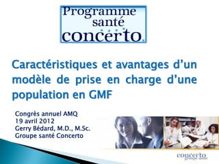 Caractéristiques et avantages d’un
modèle de prise en charge d’une
population en GMF
Congrès annuel AMQ
19 avril 2012
Gerry Bédard, M.D., M.Sc.
Groupe santé Concerto
 
