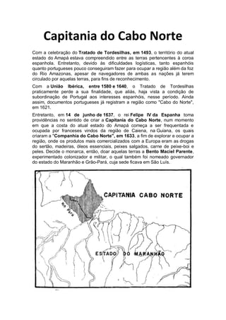 Capitania do Cabo Norte
Com a celebração do Tratado de Tordesilhas, em 1493, o território do atual
estado do Amapá estava compreendido entre as terras pertencentes à coroa
espanhola. Entretanto, devido às dificuldades logísticas, tanto espanhóis
quanto portugueses pouco conseguiram fazer para ocupar a região além da foz
do Rio Amazonas, apesar de navegadores de ambas as nações já terem
circulado por aquelas terras, para fins de reconhecimento.
Com a União Ibérica, entre 1580 e 1640, o Tratado de Tordesilhas
praticamente perde a sua finalidade, que aliás, haja vista a condição de
subordinação de Portugal aos interesses espanhóis, nesse período. Ainda
assim, documentos portugueses já registram a região como "Cabo do Norte",
em 1621.
Entretanto, em 14 de junho de 1637, o rei Felipe IV da Espanha toma
providências no sentido de criar a Capitania do Cabo Norte, num momento
em que a costa do atual estado do Amapá começa a ser frequentada e
ocupada por franceses vindos da região de Caiena, na Guiana, os quais
criaram a "Companhia do Cabo Norte", em 1633, a fim de explorar e ocupar a
região, onde os produtos mais comercializados com a Europa eram as drogas
do sertão, madeiras, óleos essenciais, peixes salgados, carne de peixe-boi e
peles. Decide o monarca, então, doar aquelas terras a Bento Maciel Parente,
experimentado colonizador e militar, o qual também foi nomeado governador
do estado do Maranhão e Grão-Pará, cuja sede ficava em São Luís.
 
