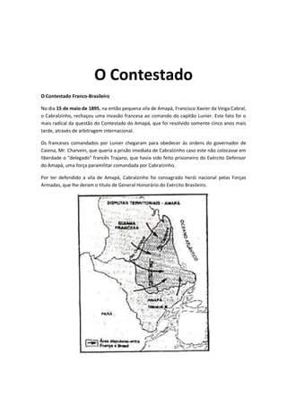 O Contestado
O Contestado Franco-Brasileiro
No dia 15 de maio de 1895, na então pequena vila de Amapá, Francisco Xavier da Veiga Cabral,
o Cabralzinho, rechaçou uma invasão francesa ao comando do capitão Lunier. Este fato foi o
mais radical da questão do Contestado do Amapá, que foi resolvido somente cinco anos mais
tarde, através de arbitragem internacional.
Os franceses comandados por Lunier chegaram para obedecer às ordens do governador de
Caiena, Mr. Charvein, que queria a prisão imediata de Cabralzinho caso este não colocasse em
liberdade o "delegado" francês Trajano, que havia sido feito prisioneiro do Exército Defensor
do Amapá, uma força paramilitar comandada por Cabralzinho.
Por ter defendido a vila de Amapá, Cabralzinho foi consagrado herói nacional pelas Forças
Armadas, que lhe deram o título de General Honorário do Exército Brasileiro.
 