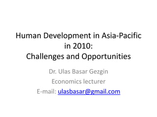 Human Development in Asia-Pacific
            in 2010:
  Challenges and Opportunities
        Dr. Ulas Basar Gezgin
         Economics lecturer
     E-mail: ulasbasar@gmail.com
 