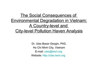 The Social Consequences of  Environmental Degradation in Vietnam: A Country-level and  City-level Pollution Haven Analysis Dr. Ulas Basar Gezgin, PhD, Ho Chi Minh City, Vietnam E-mail:  [email_address]   Website:  http://ulas.teori.org   