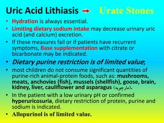 Uric Acid Lithiasis
• Hydration is always essential.
• Limiting dietary sodium intake may decrease urinary uric
acid (and calcium) excretion.
• If these measures fail or if patients have recurrent
symptoms, Base supplementation with citrate or
bicarbonate may be indicated.
• Dietary purine restriction is of limited value;
• most children do not consume significant quantities of
purine-rich animal-protein foods, such as: mushrooms,
meats, anchovies (fish), mussels (shellfish), goose, brain,
kidney, liver, cauliflower and asparagus (
‫مارچوبه‬
) .
• In the patient with a low urinary pH or confirmed
hyperuricosuria, dietary restriction of protein, purine and
sodium is indicated.
• Allopurinol is of limited value.
Urate Stones
 