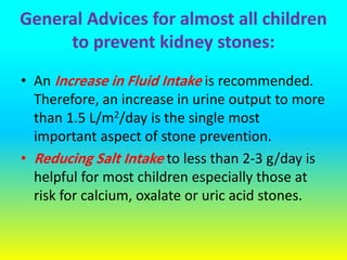 General Advices for almost all children
to prevent kidney stones:
• An Increase in Fluid Intake is recommended.
Therefore, an increase in urine output to more
than 1.5 L/m2/day is the single most
important aspect of stone prevention.
• Reducing Salt Intake to less than 2-3 g/day is
helpful for most children especially those at
risk for calcium, oxalate or uric acid stones.
 