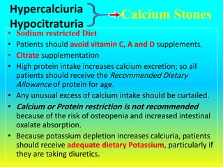 Calcium Stones
• Sodium restricted Diet
• Patients should avoid vitamin C, A and D supplements.
• Citrate supplementation
• High protein intake increases calcium excretion; so all
patients should receive the Recommended Dietary
Allowance of protein for age.
• Any unusual excess of calcium intake should be curtailed.
• Calcium or Protein restriction is not recommended
because of the risk of osteopenia and increased intestinal
oxalate absorption.
• Because potassium depletion increases calciuria, patients
should receive adequate dietary Potassium, particularly if
they are taking diuretics.
Hypercalciuria
Hypocitraturia
 