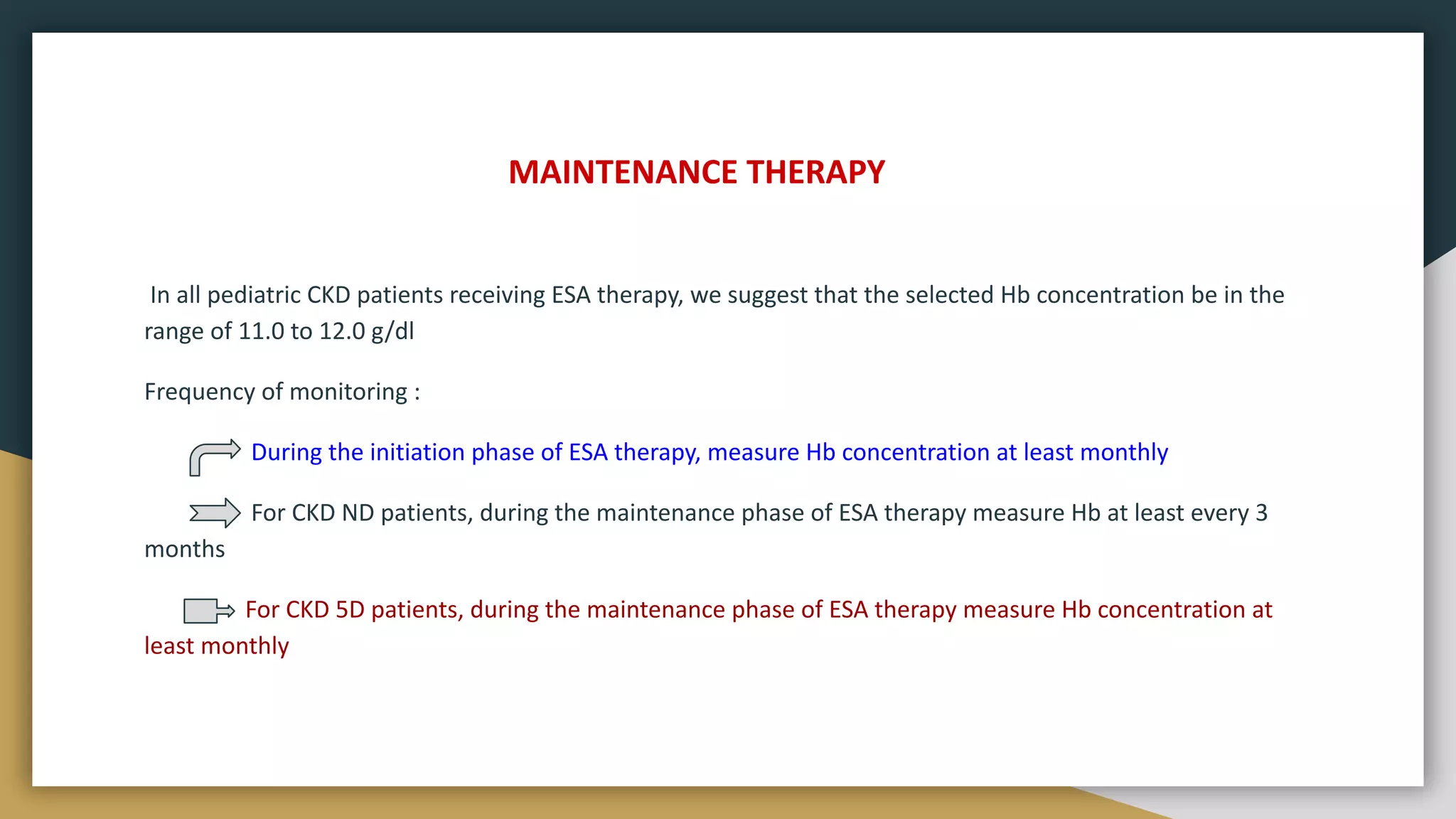 MAINTENANCE THERAPY
In all pediatric CKD patients receiving ESA therapy, we suggest that the selected Hb concentration be in the
range of 11.0 to 12.0 g/dl
Frequency of monitoring :
During the initiation phase of ESA therapy, measure Hb concentration at least monthly
For CKD ND patients, during the maintenance phase of ESA therapy measure Hb at least every 3
months
For CKD 5D patients, during the maintenance phase of ESA therapy measure Hb concentration at
least monthly
 