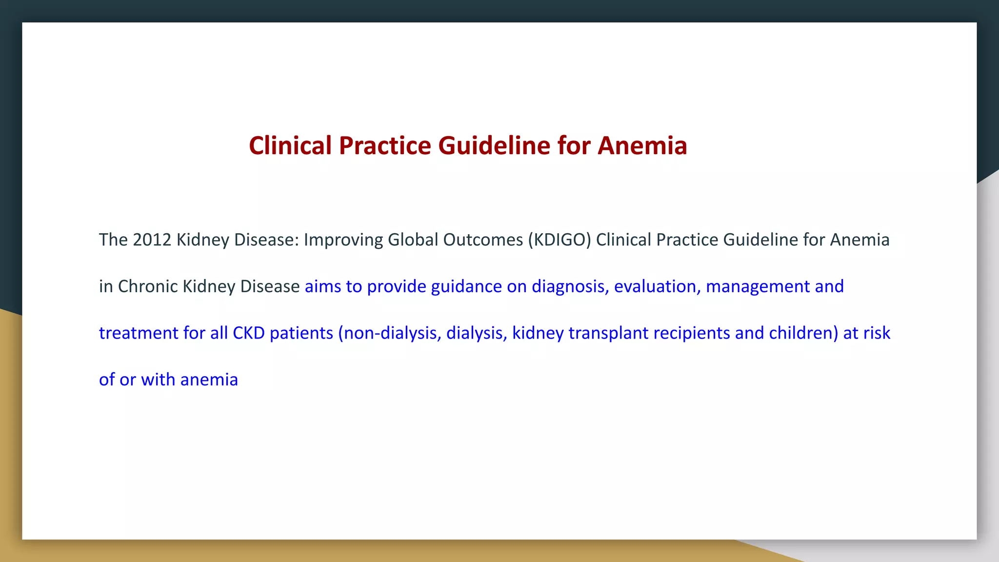 Clinical Practice Guideline for Anemia
The 2012 Kidney Disease: Improving Global Outcomes (KDIGO) Clinical Practice Guideline for Anemia
in Chronic Kidney Disease aims to provide guidance on diagnosis, evaluation, management and
treatment for all CKD patients (non-dialysis, dialysis, kidney transplant recipients and children) at risk
of or with anemia
 