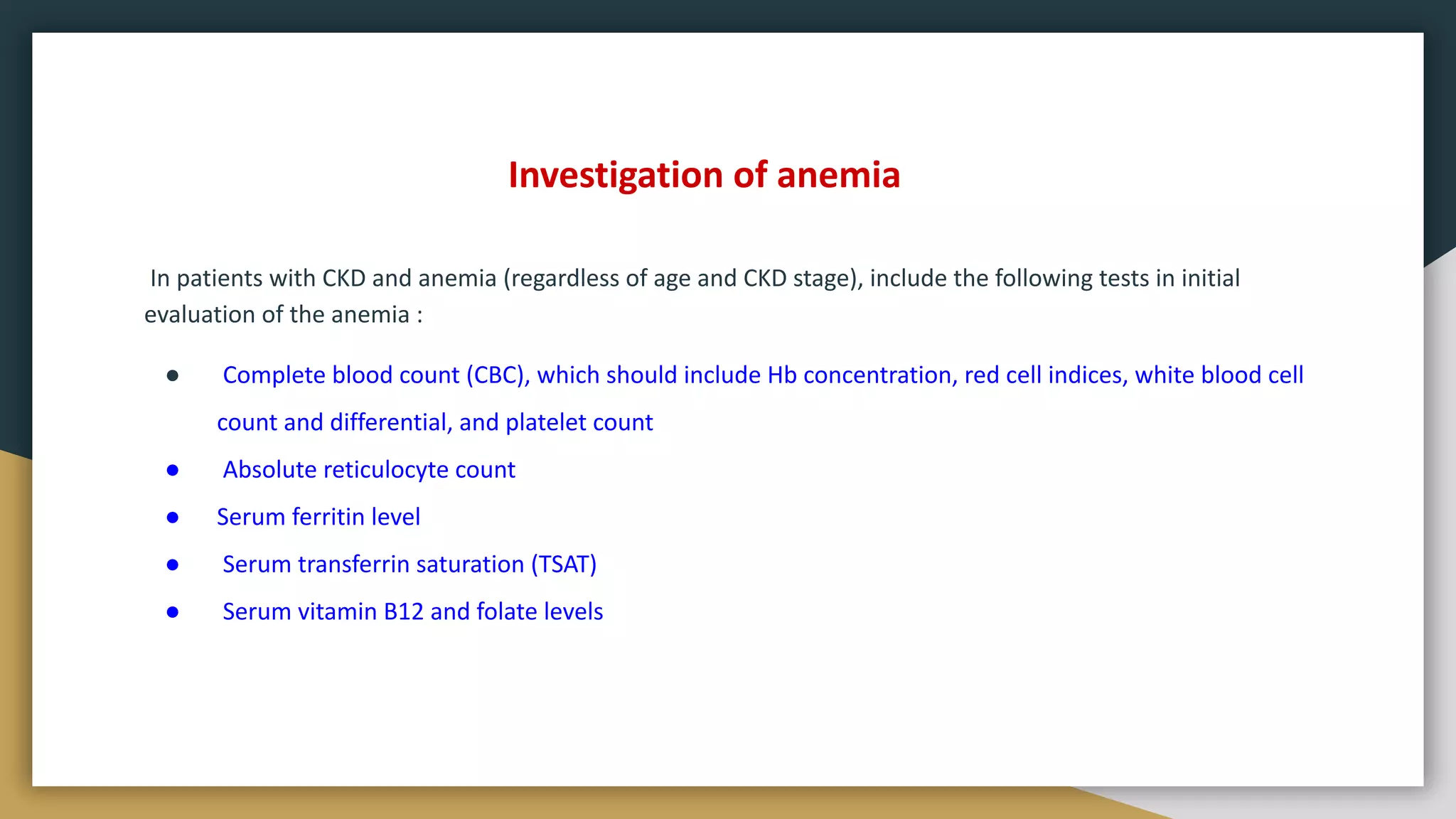 Investigation of anemia
In patients with CKD and anemia (regardless of age and CKD stage), include the following tests in initial
evaluation of the anemia :
● Complete blood count (CBC), which should include Hb concentration, red cell indices, white blood cell
count and differential, and platelet count
● Absolute reticulocyte count
● Serum ferritin level
● Serum transferrin saturation (TSAT)
● Serum vitamin B12 and folate levels
 