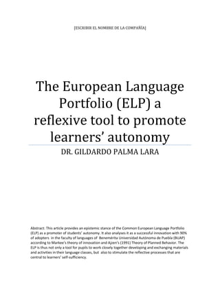 [ESCRIBIR EL NOMBRE DE LA COMPAÑÍA]




 The European Language
      Portfolio (ELP) a
 reflexive tool to promote
    learners’ autonomy
                   DR. GILDARDO PALMA LARA




Abstract: This article provides an epistemic stance of the Common European Language Portfolio
(ELP) as a promoter of students’ autonomy. It also analyses it as a successful innovation with 90%
of adopters in the faculty of languages of Benemérita Universidad Autónoma de Puebla (BUAP)
according to Markee’s theory of innovation and Ajzen’s (1991) Theory of Planned Behavior. The
ELP is thus not only a tool for pupils to work closely together developing and exchanging materials
and activities in their language classes, but also to stimulate the reflective processes that are
central to learners’ self-sufficiency.
 