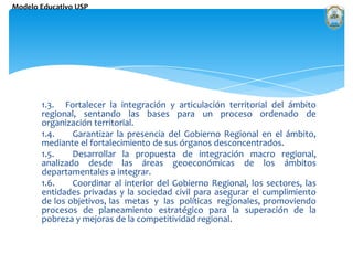 1.3.     Fortalecer  la  integración  y  articulación  territorial  del  ámbito regional, sentando las bases para un proceso ordenado de organización territorial. 1.4. 	Garantizar la presencia del Gobierno Regional en el ámbito, mediante el fortalecimiento de sus órganos desconcentrados. 1.5. 	Desarrollar la propuesta de integración macro regional, analizado desde las áreas geoeconómicas de los ámbitos departamentales a integrar. 1.6. 	Coordinar al interior del Gobierno Regional, los sectores, las entidades privadas y la sociedad civil para asegurar el cumplimiento de los objetivos, las  metas  y  las  políticas  regionales, promoviendo procesos de planeamiento estratégico para la superación de la pobreza y mejoras de la competitividad regional. 