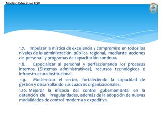 1.7.    Impulsar la mística de excelencia y compromiso en todos los niveles de la administración  pública  regional,  mediante  acciones  de  personal  y programas de capacitación continua. 1.8. 	Especializar al personal y perfeccionando los procesos internos (Sistemas administrativos), recursos tecnológicos e infraestructura institucional.  1.9.	Modernizar el sector, fortaleciendo la capacidad de gestión y desarrollando sus cuadros organizacionales.1.10. Mejorar  la  eficacia  del  control  gubernamental  en  la  detención  de 	irregularidades, además de la adopción de nuevas modalidades de control 	moderna y expeditiva. 