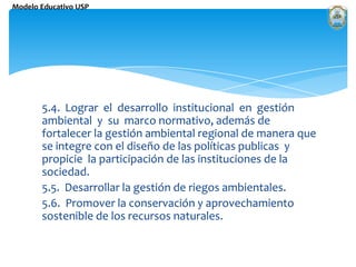 5.4.  Lograr  el  desarrollo  institucional  en  gestión  ambiental  y  su  marco normativo, además de fortalecer la gestión ambiental regional de manera que se integre con el diseño de las políticas publicas  y propicie  la participación de las instituciones de la sociedad. 5.5.  Desarrollar la gestión de riegos ambientales. 5.6.  Promover la conservación y aprovechamiento sostenible de los recursos naturales. 