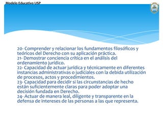 20- Comprender y relacionar los fundamentos filosóficos y teóricos del Derecho con su aplicación práctica.21- Demostrar conciencia crítica en el análisis del ordenamiento jurídico.22- Capacidad de actuar jurídica y técnicamente en diferentes instancias administrativas o judiciales con la debida utilización de procesos, actos y procedimientos.23- Capacidad para decidir si las circunstancias de hecho están suficientemente claras para poder adoptar una decisión fundada en Derecho.24- Actuar de manera leal, diligente y transparente en la defensa de intereses de las personas a las que representa.