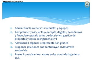 Administrar los recursos materiales y equipos Comprender y asociar los conceptos legales, económicos y financieros para la toma de decisiones, gestión de proyectos y obras de ingeniería civil Abstracción espacial y representación gráfica Proponer soluciones que contribuyan al desarrollo sostenible Prevenir y evaluar los riesgos en las obras de ingeniería civil.