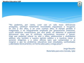 “No podemos, por cierto, curar con un solo trazo deficiencias arraigadas, satisfacer totalmente necesidades angustiosas o recuperar, en uno o dos años, o en unos cuantos años, el tiempo perdido o malgastado, o no integralmente empleado por generaciones anteriores, cuyos esfuerzos constructivos, por otra parte, no debemos ni podemos desconocer sino, por el contrario, necesitamos reconocer y honrar. Urge que podamos educar no sólo a niños, adolescentes y analfabetos adultos, sino también a nuestra opinión pública y a nuestras clases o sectores dirigentes y a estos últimos para que comprendan y se resignen a que los problemas educativos sean estudiados, confrontados y abordados técnicamente y en forma adecuada y a largo plazo”.  Jorge Basadre Materiales para otra morada, 1960 