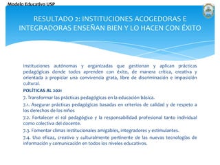 Instituciones autónomas y organizadas que gestionan y aplican prácticas pedagógicas donde todos aprenden con éxito, de manera crítica, creativa y orientada a propiciar una convivencia grata, libre de discriminación e imposición cultural. POLÍTICAS AL 2021 7. Transformar las prácticas pedagógicas en la educación básica. 7.1. Asegurar prácticas pedagógicas basadas en criterios de calidad y de respeto a los derechos de los niños 7.2. Fortalecer el rol pedagógico y la responsabilidad profesional tanto individual como colectiva del docente. 7.3. Fomentar climas institucionales amigables, integradores y estimulantes. 7.4. Uso eficaz, creativo y culturalmente pertinente de las nuevas tecnologías de información y comunicación en todos los niveles educativos. RESULTADO 2: INSTITUCIONES ACOGEDORAS E INTEGRADORAS ENSEÑAN BIEN Y LO HACEN CON ÉXITO 