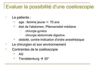 Evaluer la possibilité d'une coelioscopie
   La patiente :
       age : femme jeune  70 ans
       état de l'abdomen, Pfannenstiel médiane
         •   chirurgie gynéco
         •   chirurgie abdominale digestive
       obésité, contre-indication d'ordre anesthésique
   Le chirurgien et son environnement
   Contraintes de la coelioscopie
       AG
       Trendelenburg  30°
 