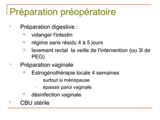 Préparation préopératoire
   Préparation digestive :
       vidanger l'intestin
       régime sans résidu 4 à 5 jours
       lavement rectal la veille de l'intervention (ou 3l de
        PEG)
   Préparation vaginale
       Estrogénothérapie locale 4 semaines
         •   surtout si ménopause
         •   épaissir paroi vaginale
       désinfection vaginale
   CBU stérile
 