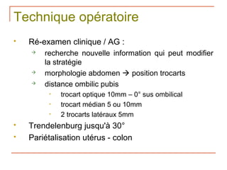 Technique opératoire
   Ré-examen clinique / AG :
       recherche nouvelle information qui peut modifier
        la stratégie
       morphologie abdomen  position trocarts
       distance ombilic pubis
         •   trocart optique 10mm – 0° sus ombilical
         •   trocart médian 5 ou 10mm
         •   2 trocarts latéraux 5mm
   Trendelenburg jusqu'à 30°
   Pariétalisation utérus - colon
 