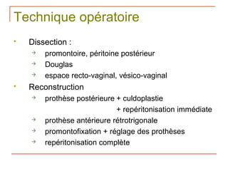 Technique opératoire
   Dissection :
       promontoire, péritoine postérieur
       Douglas
       espace recto-vaginal, vésico-vaginal
   Reconstruction
       prothèse postérieure + culdoplastie
                             + repéritonisation immédiate
       prothèse antérieure rétrotrigonale
       promontofixation + réglage des prothèses
       repéritonisation complète
 