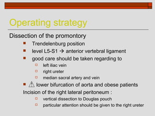 Operating strategy
Dissection of the promontory
        Trendelenburg position
        level L5-S1  anterior vertebral ligament
        good care should be taken regarding to
             left iliac vein
             right ureter
             median sacral artery and vein
           lower bifurcation of aorta and obese patients
     Incision of the right lateral peritoneum :
             vertical dissection to Douglas pouch
             particular attention should be given to the right ureter
 