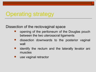 Operating strategy

Dissection of the rectovaginal space
        opening of the peritoneum of the Douglas pouch
         between the two uterosacral ligaments
        dissection downwards to the posterior vaginal
         wall
        identify the rectum and the laterally levator ani
         muscles
        use vaginal retractor
 