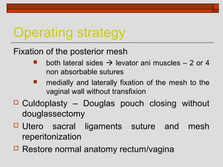 Operating strategy
Fixation of the posterior mesh
         both lateral sides  levator ani muscles – 2 or 4
          non absorbable sutures
         medially and laterally fixation of the mesh to the
          vaginal wall without transfixion
   Culdoplasty – Douglas pouch closing without
    douglassectomy
   Utero sacral ligaments suture and mesh
    reperitonization
   Restore normal anatomy rectum/vagina
 