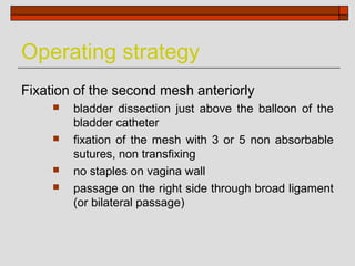Operating strategy
Fixation of the second mesh anteriorly
        bladder dissection just above the balloon of the
         bladder catheter
        fixation of the mesh with 3 or 5 non absorbable
         sutures, non transfixing
        no staples on vagina wall
        passage on the right side through broad ligament
         (or bilateral passage)
 
