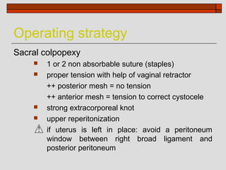 Operating strategy
Sacral colpopexy
       1 or 2 non absorbable suture (staples)
       proper tension with help of vaginal retractor
        ++ posterior mesh = no tension
        ++ anterior mesh = tension to correct cystocele
       strong extracorporeal knot
       upper reperitonization
        if uterus is left in place: avoid a peritoneum
        window between right broad ligament and
        posterior peritoneum
 