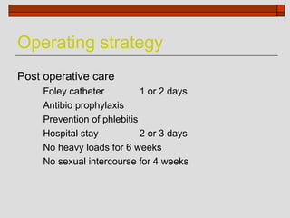 Operating strategy
Post operative care
     Foley catheter          1 or 2 days
     Antibio prophylaxis
     Prevention of phlebitis
     Hospital stay           2 or 3 days
     No heavy loads for 6 weeks
     No sexual intercourse for 4 weeks
 