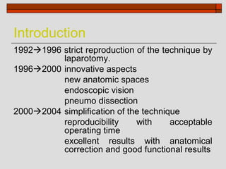 Introduction
19921996 strict reproduction of the technique by
          laparotomy.
19962000 innovative aspects
          new anatomic spaces
          endoscopic vision
          pneumo dissection
20002004 simplification of the technique
          reproducibility     with     acceptable
          operating time
          excellent results with anatomical
          correction and good functional results
 