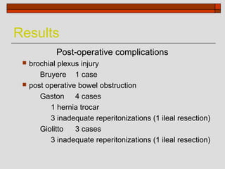 Results
             Post-operative complications
    brochial plexus injury
        Bruyere 1 case
    post operative bowel obstruction
        Gaston 4 cases
           1 hernia trocar
           3 inadequate reperitonizations (1 ileal resection)
        Giolitto   3 cases
           3 inadequate reperitonizations (1 ileal resection)
 