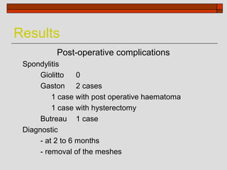 Results
          Post-operative complications
 Spondylitis
      Giolitto    0
      Gaston 2 cases
          1 case with post operative haematoma
          1 case with hysterectomy
      Butreau 1 case
 Diagnostic
      - at 2 to 6 months
      - removal of the meshes
 