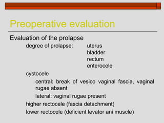 Preoperative evaluation
Evaluation of the prolapse
     degree of prolapse:     uterus
                             bladder
                             rectum
                             enterocele
     cystocele
         central: break of vesico vaginal fascia, vaginal
         rugae absent
         lateral: vaginal rugae present
     higher rectocele (fascia detachment)
     lower rectocele (deficient levator ani muscle)
 