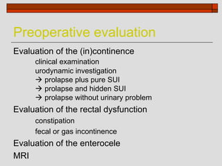 Preoperative evaluation
Evaluation of the (in)continence
     clinical examination
     urodynamic investigation
      prolapse plus pure SUI
      prolapse and hidden SUI
      prolapse without urinary problem
Evaluation of the rectal dysfunction
     constipation
     fecal or gas incontinence
Evaluation of the enterocele
MRI
 
