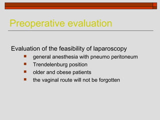 Preoperative evaluation

Evaluation of the feasibility of laparoscopy
       general anesthesia with pneumo peritoneum
       Trendelenburg position
       older and obese patients
       the vaginal route will not be forgotten
 