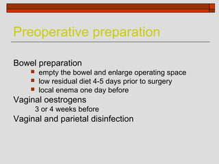 Preoperative preparation

Bowel preparation
        empty the bowel and enlarge operating space
        low residual diet 4-5 days prior to surgery
        local enema one day before
Vaginal oestrogens
        3 or 4 weeks before
Vaginal and parietal disinfection
 