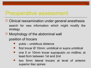 Preoperative assessment
   Clinical reexamination under general anesthesia
    search for new information which might modify the
    strategy
   Morphology of the abdominal wall
    position of trocars
         pubis – umbilicus distance
         first trocar Ø 10mm: umbilical or supra umbilical
         one 5 or 10mm trocar suprapubic on midline; at
          least 6cm between 1st and 2nd
         two 5mm lateral trocars at level of anterior
          superior iliac spines
 