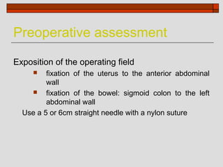 Preoperative assessment

Exposition of the operating field
        fixation of the uterus to the anterior abdominal
         wall
        fixation of the bowel: sigmoid colon to the left
         abdominal wall
  Use a 5 or 6cm straight needle with a nylon suture
 