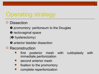 Operating strategy
   Dissection
     promontory: peritoneum to the Douglas
     rectovaginal space
    ( hysterectomy)
     anterior bladder dissection
   Reconstruction
          first posterior mesh with    culdoplasty   with
           immediate peritonization
          second anterior mesh
          fixation to the promontory
          complete reperitonization
 