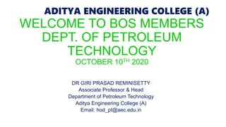 ADITYA ENGINEERING COLLEGE (A)
ADITYA ENGINEERING COLLEGE (A)
WELCOME TO BOS MEMBERS
DEPT. OF PETROLEUM
TECHNOLOGY
OCTOBER 10TH 2020
DR GIRI PRASAD REMINISETTY
Associate Professor & Head
Department of Petroleum Technology
Aditya Engineering College (A)
Email: hod_pt@aec.edu.in
 