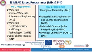 Center for Materials Science and Engineering
11
Website: https://esimsad.org/
PhD programmes
vInorganic Chemistry (AAU)
vMaterials Electrochemistry
and Energy Technologies
(WITS)
vMaterials Science (solar
Energy Physics) (UNN)
vPhysical Chemistry (AASTU,
UNN)
ESIMSAD Target Programmes (MSc & PhD
MSC Programmes
vMaterials
Science/Materials
Science and Engineering
(AAU)
vMaterials
Electrochemistry
and Energy
Technologies (WITS)
vSolar Energy Physics
(UNN)
 