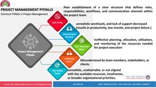 Center for Materials Science and Engineering
unrealistic workloads, and lack of support decreased
(results in productivity, low morale, and project failure.)
Poor establishment of a clear structure that defines roles,
responsibilities, workflows, and communication channels within
the project team.
Ineffective planning, allocation, utilization,
and monitoring of the resources needed
for project execution
unrealistic, unattainable, or not aligned
with the available resources, timeframes,
or broader organizational priorities.
Misunderstood by team members, stakeholders, or
clients.
 