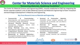 Center for Materials Science and Engineering
1
“Reinventing Materials, Redefining Possibilities”
The Center for Materials Science and Engineering (CMSE), recently established at CNCS by integrating the
former separate academic units of AAU (Materials Science and Materials Engineering) to foster innovation
and technological development in Materials and Engineering.
 